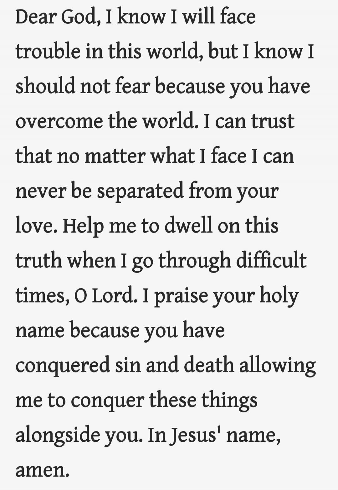 Dear God, I know I will face trouble in this world, but I know I should not fear because you have overcome the world. I can trust that no matter what I face I can never be separated from your love. Help me to dwell on this truth when I go through difficult times, O Lord. I praise your holy name because you have conquered sin and death allowing me t