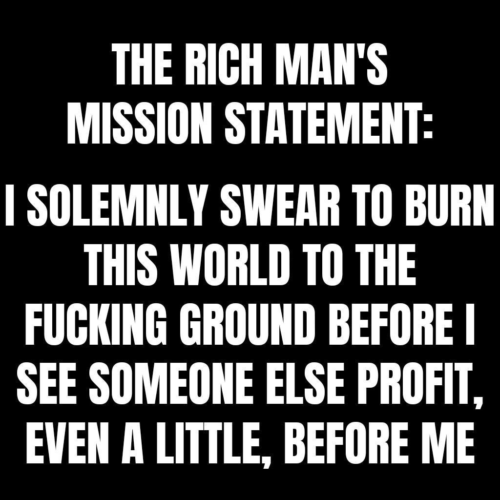 THE RICH MANS MISSION STATEMENT SOLEMNLY SWEAR T0 BURN THIS WORLD TO THE FUCKING GROUND BEFORE I SEE SOMEONE ELSE PROFIT EVEN A LITTLE BEFORE ME