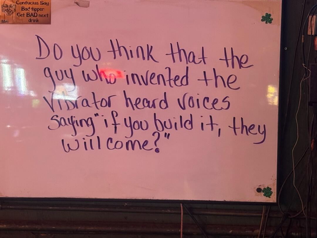 Confucius Say Bad tipper Get BAD next drink
Do you think that the guy who invented the Vibrator heard voices saying 'if you build it, they will come?'