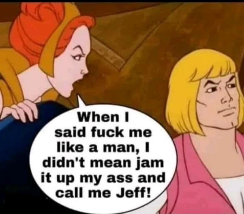 When I said fuck me like a man, I didn't mean jam it up my ass and call me Jeff!