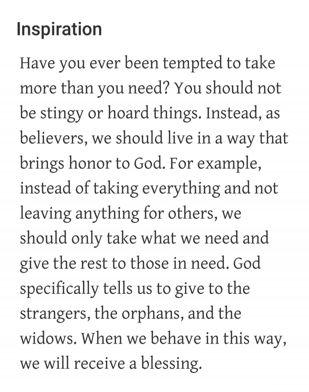 Inspiration
Have you ever been tempted to take more than you need? You should not be stingy or hoard things. Instead, as believers, we should live in a way that brings honor to God. For example, instead of taking everything and not leaving anything for others, we should only take what we need and give the rest to those in need. God specifically tel