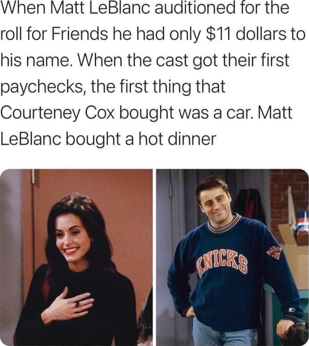 When Matt LeBlanc auditioned roll for Friends he had only 11 dollars to his name When the cast got their first paychecks the first thing that Courteney Cox bought was a car Matt LeBlanc bought a hot dinner