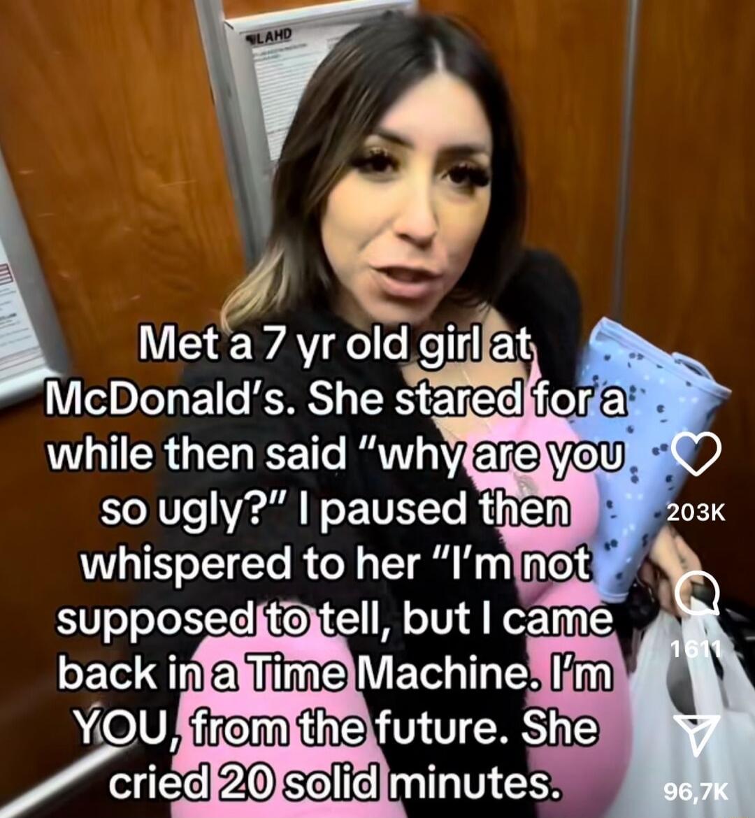 Met a 7 yr old girl at McDonald’s. She stared for a while then said “why are you so ugly?” I paused then whispered to her “I’m not supposed to tell, but I came back in a Time Machine. I’m YOU, from the future. She cried 20 solid minutes.