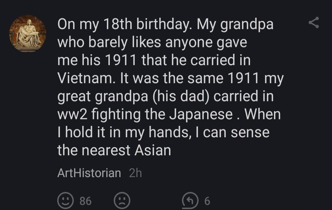 On my 18th birthday My grandpa who barely likes anyone gave EIERCINRGEI CEET L Vietnam It was the same 1911 my great grandpa his dad carried in ww2 fighting the Japanese When I hold it in my hands can sense the nearest Asian UGB GIE