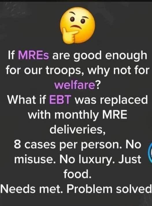 If MREs are good enough for our troops, why not for welfare? What if EBT was replaced with monthly MRE deliveries, 8 cases per person. No misuse. No luxury. Just food. Needs met. Problem solved.