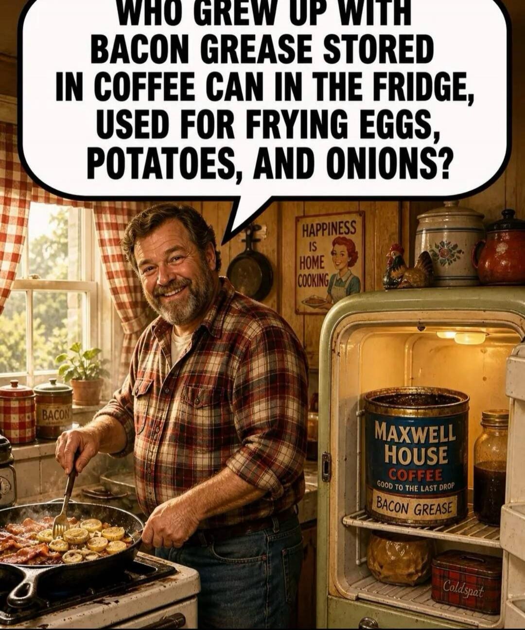 WHO GREW UP WITH BACON GREASE STORED IN COFFEE CAN IN THE FRIDGE, USED FOR FRYING EGGS, POTATOES, AND ONIONS? HAPPINESS IS HOME COOKING. MAXWELL HOUSE COFFEE GOOD TO THE LAST DROP BACON GREASE. BACON. COLDSPAT.