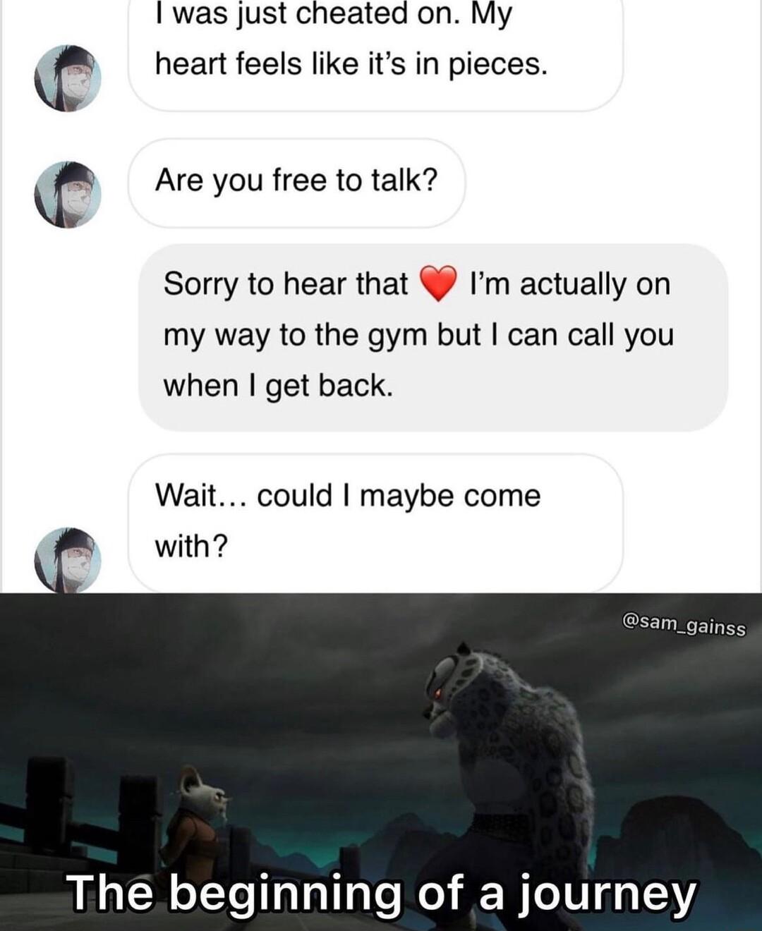 was Just cheated on My heart feels like its in pieces Are you free to talk 656 Sorry to hear that Im actually on my way to the gym but can call you when get back Wait could maybe come with The beginning of a journey