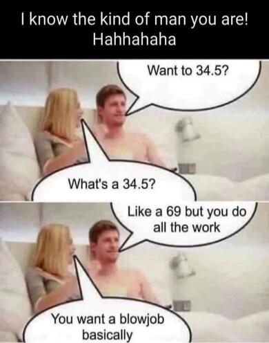 I know the kind of man you are! Hahhahaha Want to 34.5? What's a 34.5? Like a 69 but you do all the work You want a blowjob basically