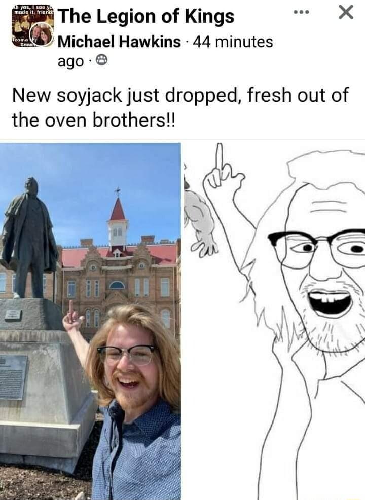 The Legion of Kings X Michael Hawkins 44 minutes ago New soyjack just dropped fresh out of the oven brothers