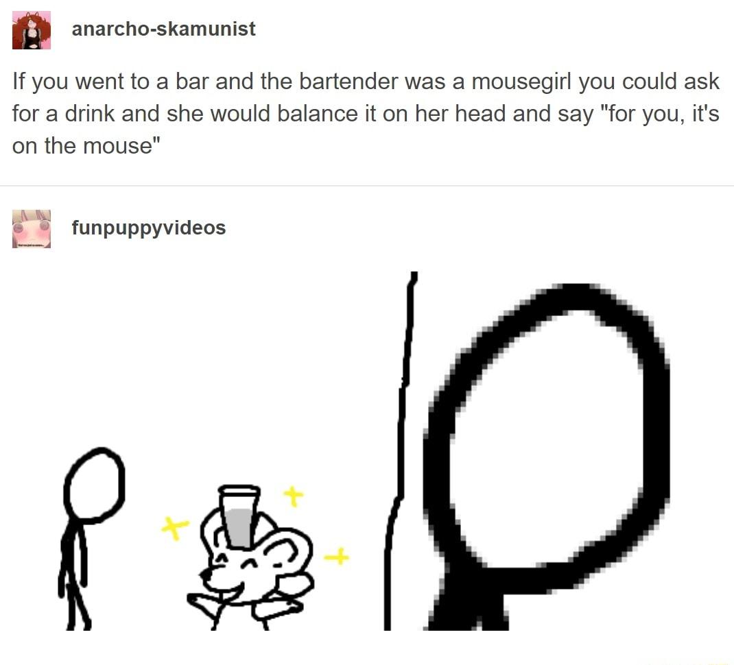 f anarcho skamunist If you went to a bar and the bartender was a mousegirl you could ask for a drink and she would balance it on her head and say for you its on the mouse tunpuppyvideos funpuppy