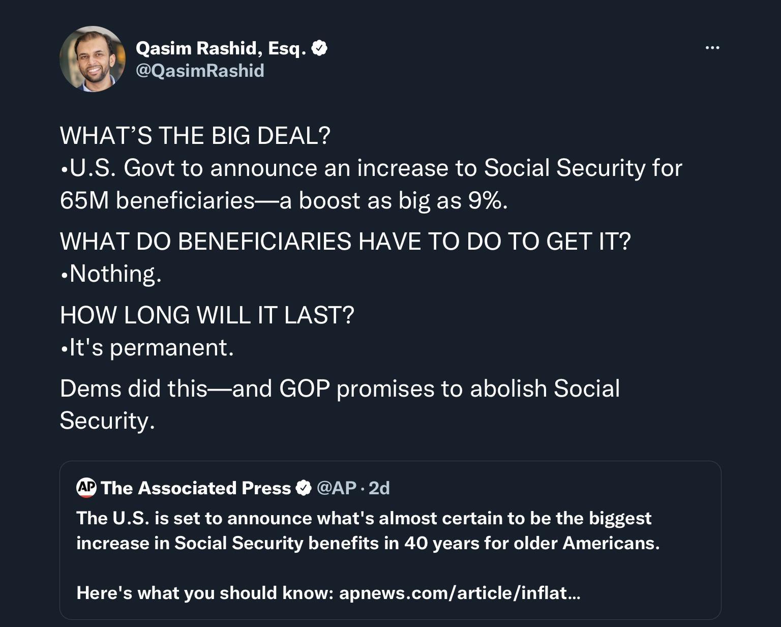 0 Qusim Rashid Esq QasimRashid WHATS THE BIG DEAL S Govt to announce an increase to Social Security for 65M beneficiariesa boost as big as 9 WHAT DO BENEFICIARIES HAVE TO DO TO GET IT Nothing HOW LONG WILL IT LAST Its permanent Dems did thisand GOP promises to abolish Social Security The Associated Press GAP 24 The US is setto announce whats almost certain to be the biggest increase in Social Secu