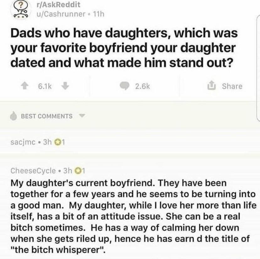 Q rAskReddit ICa unt Dads who have daughters which was your favorite boyfriend your daughter dated and what made him stand out o4 e e o My daughters current boyfriend They have been together for a few years and he seems to be turning into agood man My daughter while love her more than life itself has a bit of an attitude issue She can be a real bitch sometimes He has a way of calming her down when