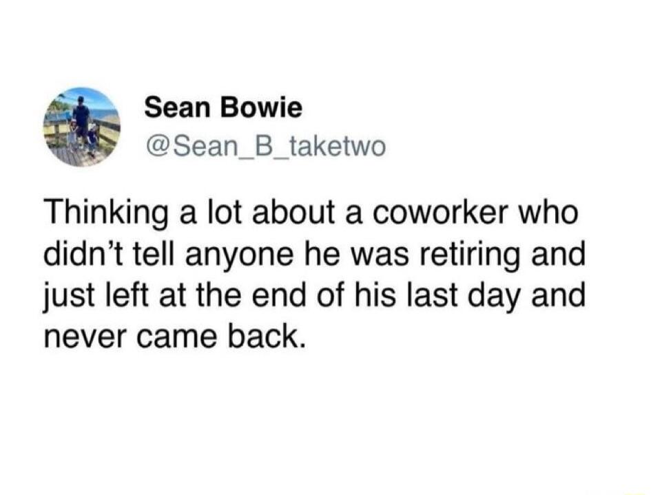 Sean Bowie B Sean_B_taketwo Thinking a lot about a coworker who didnt tell anyone he was retiring and just left at the end of his last day and never came back