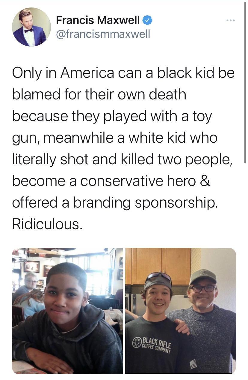 Francis Maxwell francismmaxwell Only in America can a black kid be blamed for their own death because they played with a toy gun meanwhile a white kid who literally shot and killed two people become a conservative hero offered a branding sponsorship Ridiculous