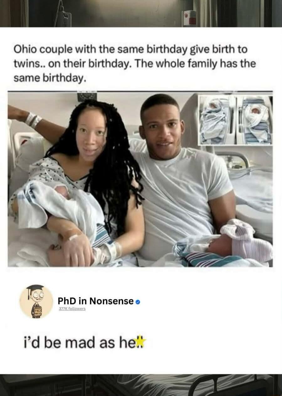 Ohio couple with the same birthday give birth to twins... on their birthday. The whole family has the same birthday.

PhD in Nonsense
i’d be mad as he.