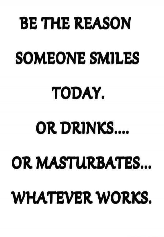 BE THE REASON SOMEONE SMILES TODAY. OR DRINKS.... OR MASTURBATES... WHATEVER WORKS.