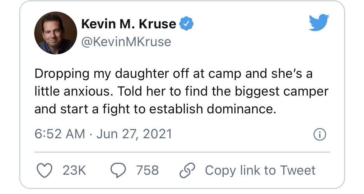 Kevin M Kruse L 4 KevinMKruse Dropping my daughter off at camp and shes a little anxious Told her to find the biggest camper and start a fight to establish dominance 652 AM Jun 27 2021 Q 23k O 758 Copy link to Tweet