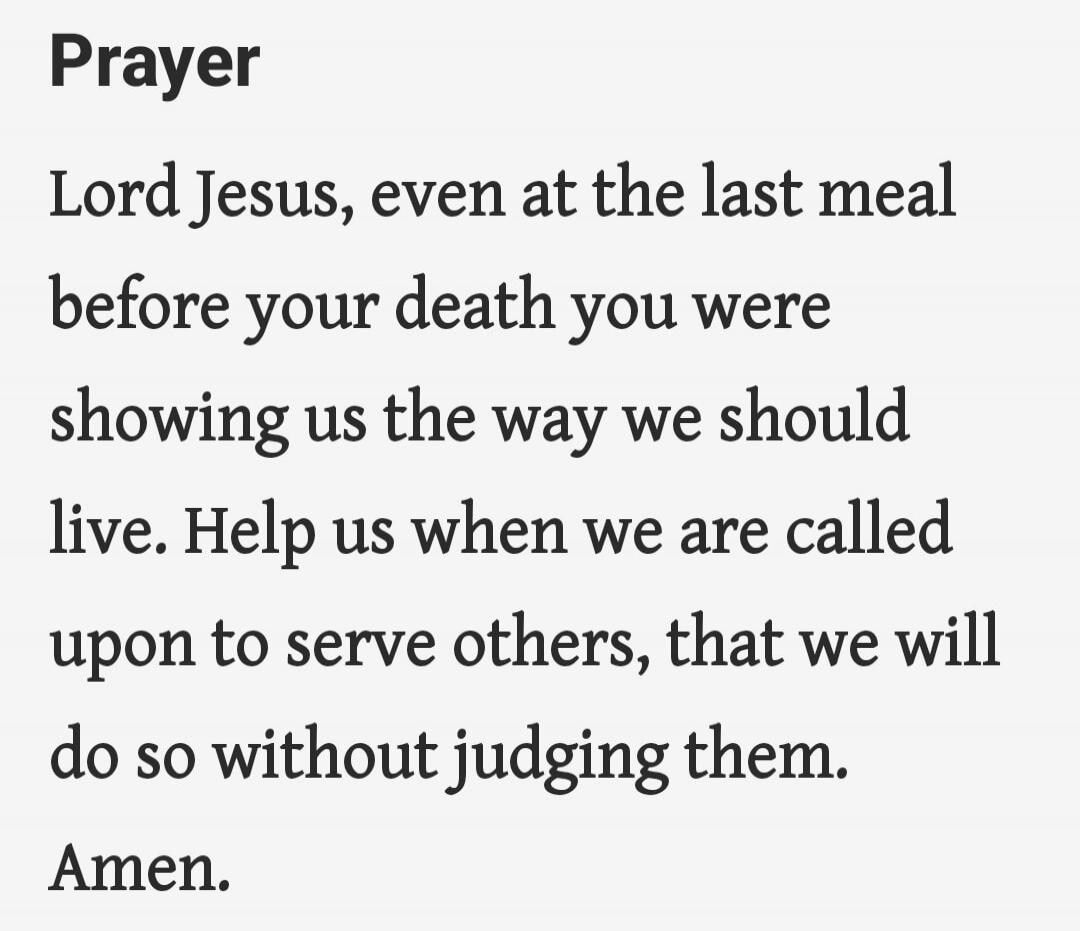 Prayer Lord Jesus, even at the last meal before your death you were showing us the way we should live. Help us when we are called upon to serve others, that we will do so without judging them. Amen.