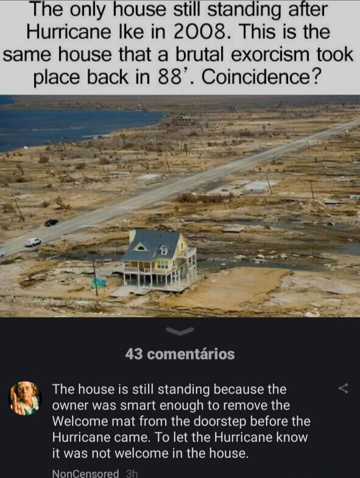 e only house still standing after Hurricane ke in 2008 This is the same house that a brutal exorcism took place back in 88 Coincidence 43 comentrios The house is still standing because the AW owner was smart enough to remove the Welcome mat from the doorstep before the Hurricane came To let the Hurricane know I EEN RV VI CRGRG L L TEEY NonCenssiaid