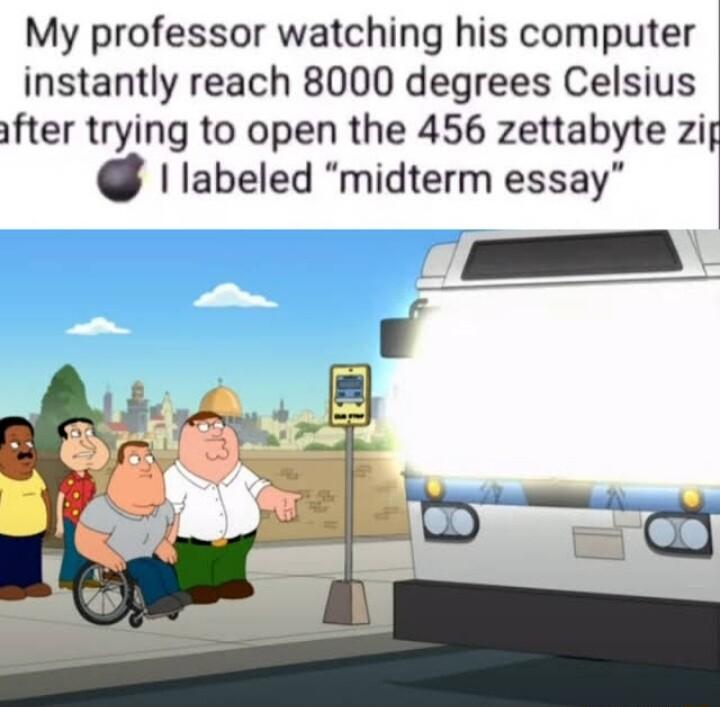 My professor watching his computer instantly reach 8000 degrees Celsius after trying to open the 456 zettabyte zi labeled midterm essay