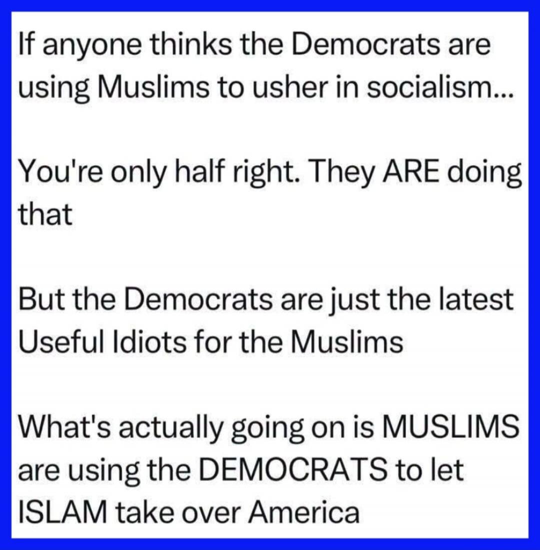 If anyone thinks the Democrats are using Muslims to usher in socialism... You're only half right. They ARE doing that But the Democrats are just the latest Useful Idiots for the Muslims What's actually going on is MUSLIMS are using the DEMOCRATS to let ISLAM take over America
