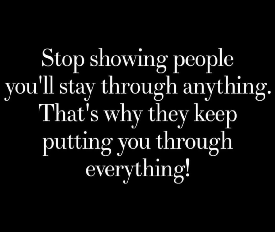 Stop showing people you'll stay through anything. That's why they keep putting you through everything!