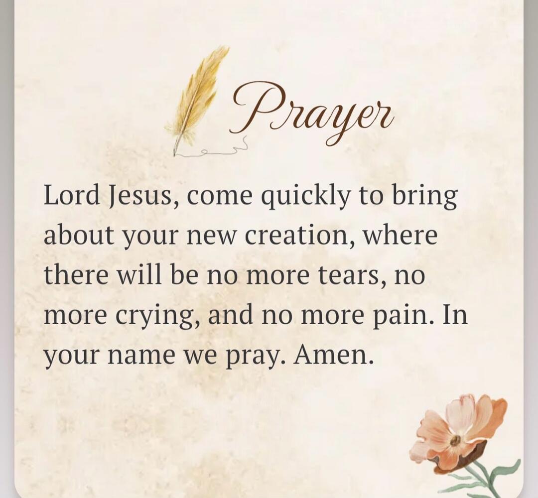 Prayer Lord Jesus, come quickly to bring about your new creation, where there will be no more tears, no more crying, and no more pain. In your name we pray. Amen.