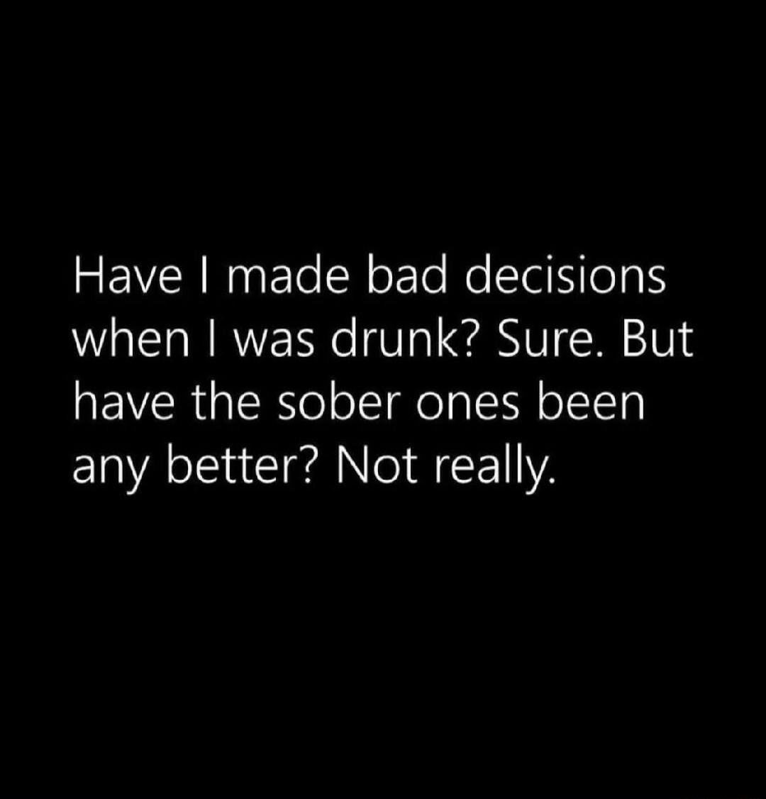 Have I made bad decisions when I was drunk? Sure. But have the sober ones been any better? Not really.