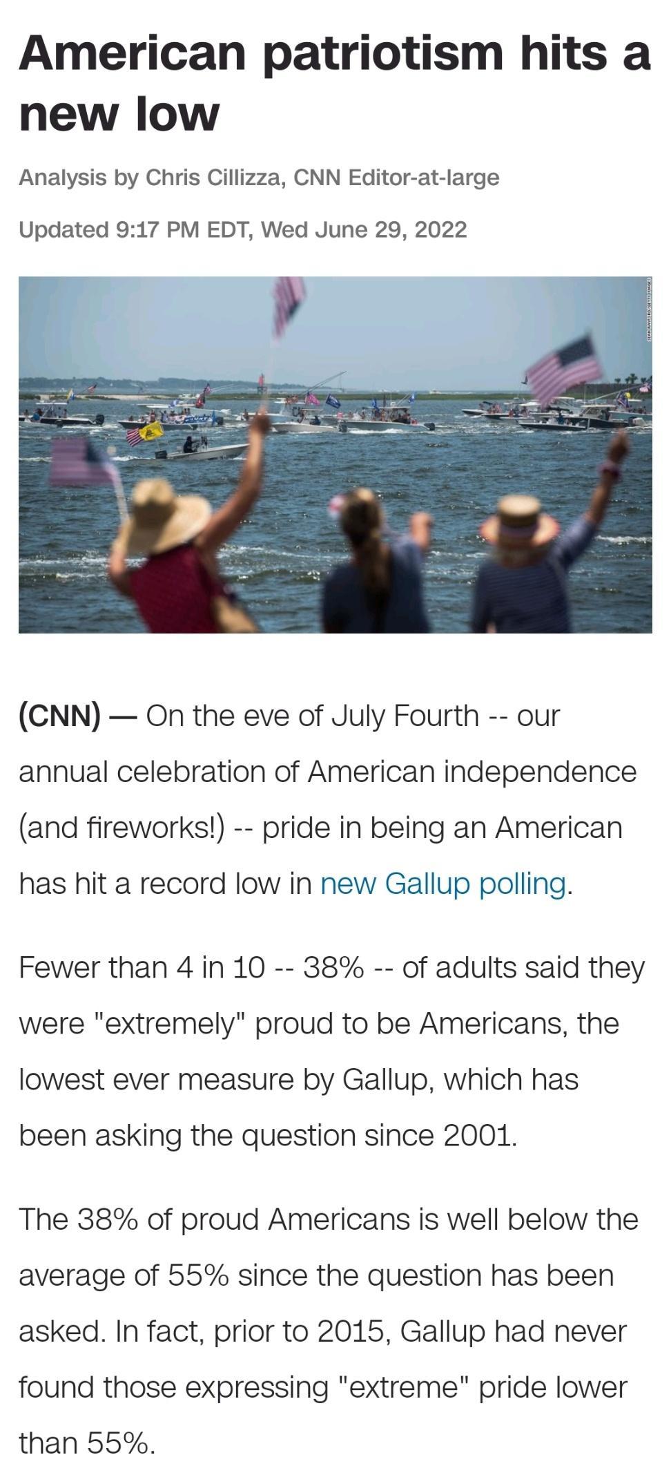 American patriotism hits a new low Analysis by Chris Cillizza CNN Editor at large Updated 917 PM EDT Wed June 29 2022 CNN On the eve of July Fourth our annual celebration of American independence and fireworks pride in being an American has hit a record low in new Gallup polling Fewer than 4 in 10 38 of adults said they were extremely proud to be Americans the lowest ever measure by Gallup which h