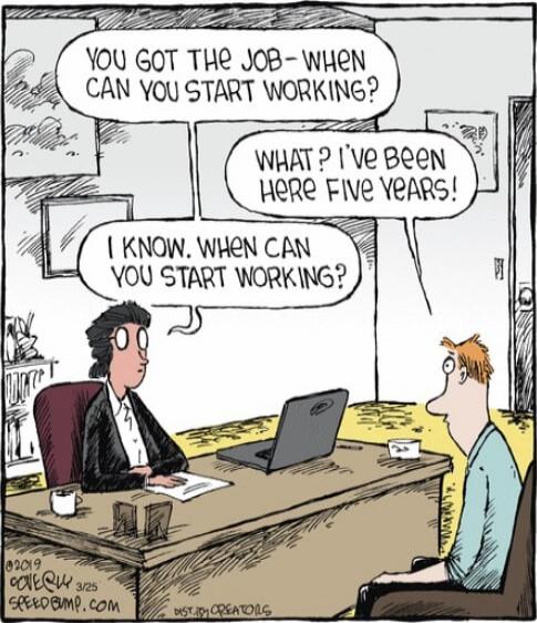 You got the job- when can you start working?\nWhat? I've been here five years!\nI know. When can you start working?