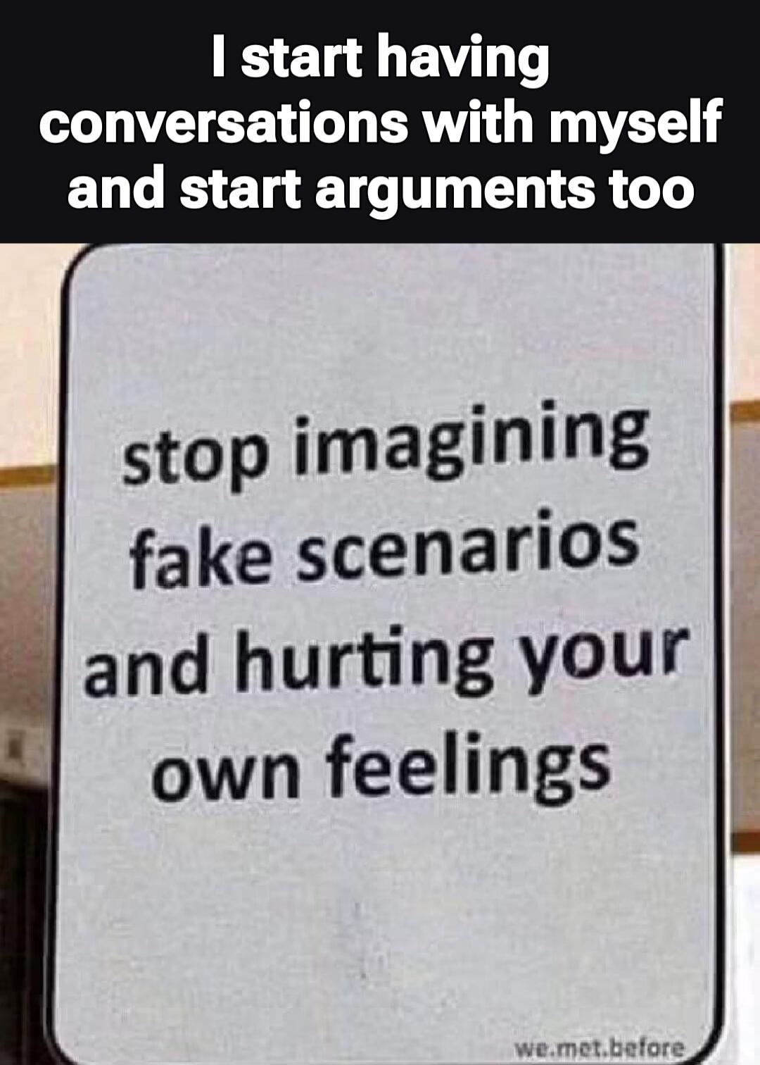 I start having conversations with myself and start arguments too stop imagining fake scenarios and hurting your own feelings we.met.before