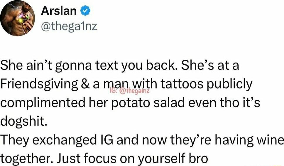 Arslan thegalnz She aint gonna text you back Shes at a Friendsgiving a man with tattoos publicly complimented her potato salad even tho its dogshit They exchanged IG and now theyre having wine together Just focus on yourself bro