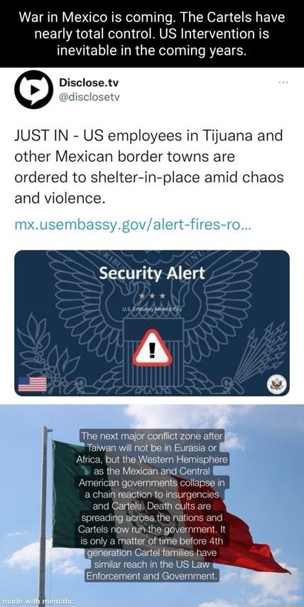 War in Mexico is coming The Cartels have EEL A EIR MU IS inevitable in the coming years Disclosetv disclosety JUST IN US employees in Tijuana and other Mexican border towns are ordered to shelter in place amid chaos and violence Security Alert The next major conflict zone after Taiwan will not be in Eurasia or Africa but the Western Hemisphere as the Mexican and Central American governments collan