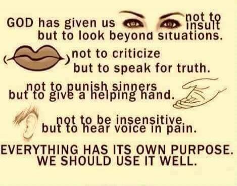 GOD has given us eyes not to insult but to look beyond situations. lips not to criticize but to speak for truth. hands not to punish sinners but to give a helping hand. ears not to be insensitive but to hear voice in pain. EVERYTHING HAS ITS OWN PURPOSE. WE SHOULD USE IT WELL.