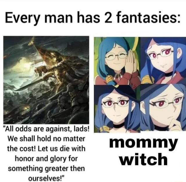 Every man has 2 fantasies All odds are against lads We shall hold no matter mommy the cost Let us die with honor and glory for witch something greater then ourselves