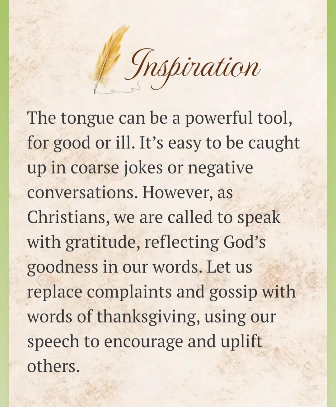 Inspiration. The tongue can be a powerful tool, for good or ill. It's easy to be caught up in coarse jokes or negative conversations. However, as Christians, we are called to speak with gratitude, reflecting God's goodness in our words. Let us replace complaints and gossip with words of thanksgiving, using our speech to encourage and uplift others.
