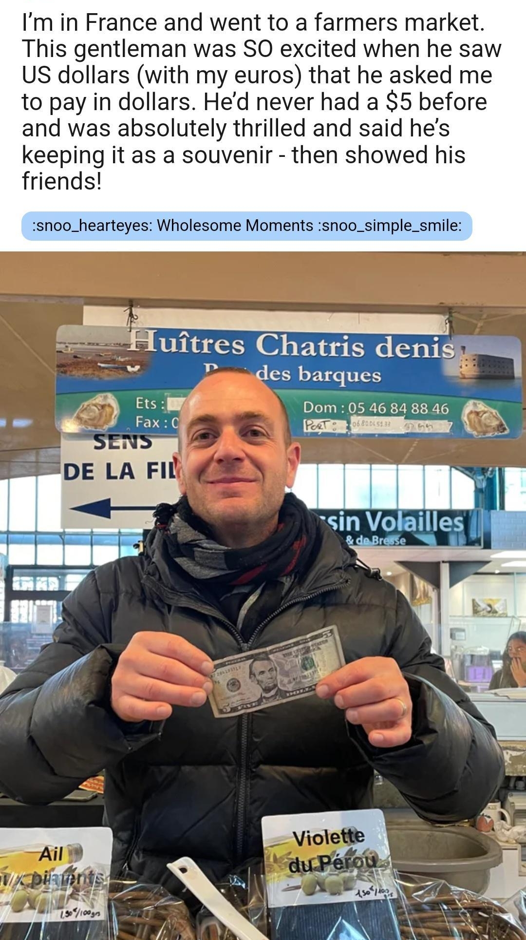 0155 Im in France and went to a farmers market This gentleman was SO excited when he saw US dollars with my euros that he asked me to pay in dollars Hed never had a 5 before and was absolutely thrilled and said hes keeping it as a souvenir then showed his friends snoo_hearteyes Wholesome Moments snoo_simple_smile uitres Chatr B des barqui Dom 0546 84 88 46