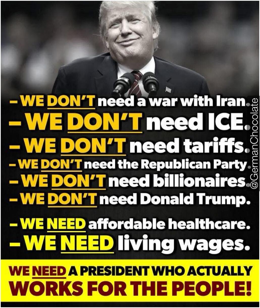 - WE DON'T need a war with Iran.
- WE DON'T need ICE.
- WE DON'T need tariffs.
- WE DON'T need the Republican Party.
- WE DON'T need billionaires.
- WE DON'T need Donald Trump.
- WE NEED affordable healthcare.
- WE NEED living wages.
WE NEED A PRESIDENT WHO ACTUALLY WORKS FOR THE PEOPLE!
