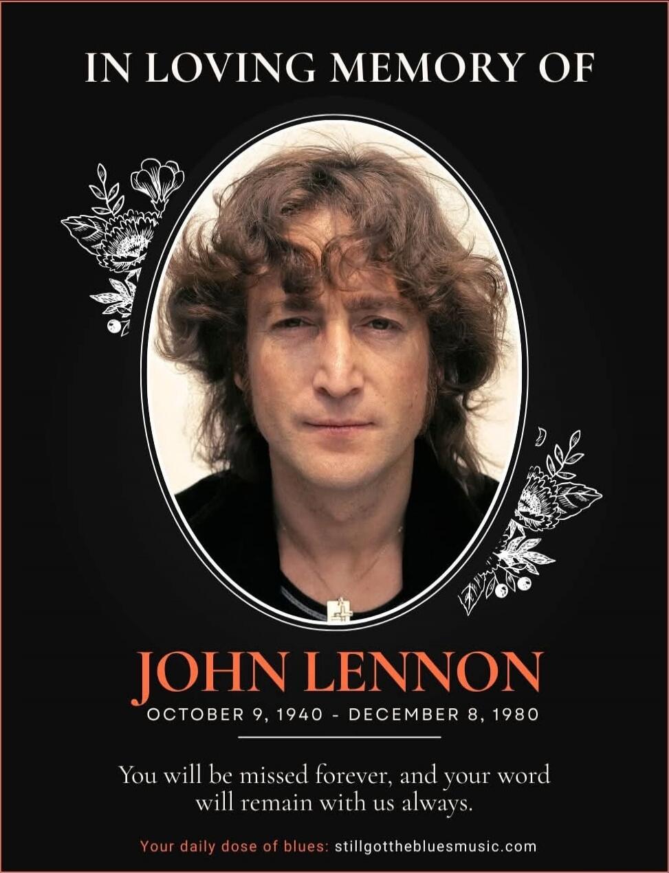 IN LOVING MEMORY OF
JOHN LENNON
OCTOBER 9, 1940 - DECEMBER 8, 1980
You will be missed forever, and your word will remain with us always.
Your daily dose of blues: stillgotthebluesmusic.com