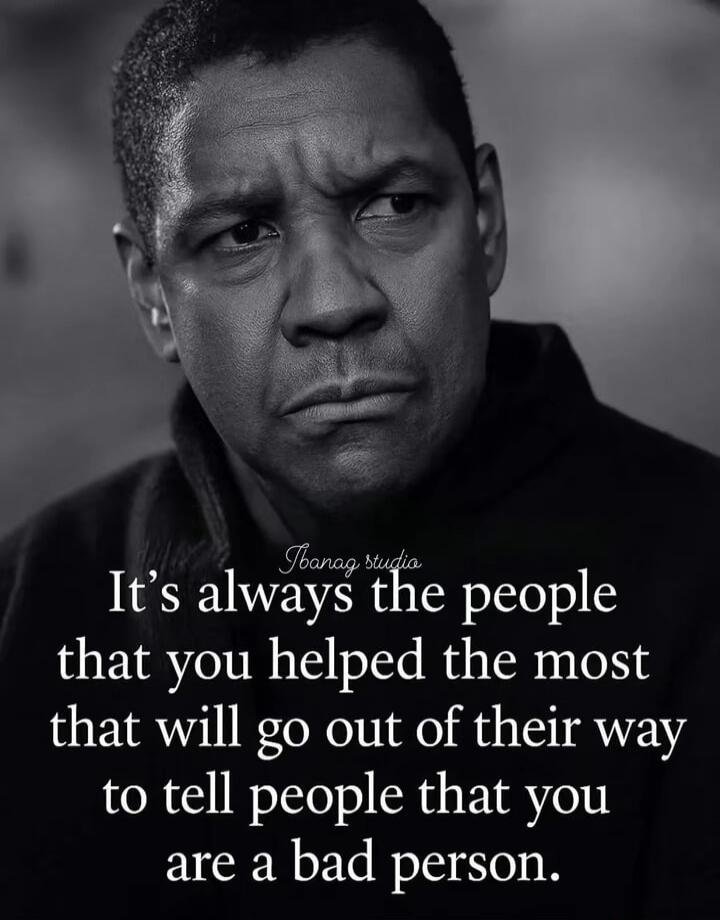 It's always the people that you helped the most that will go out of their way to tell people that you are a bad person.