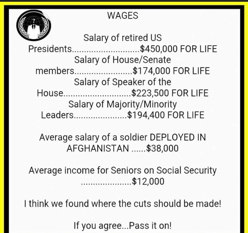 WAGES Salary of retired US Presidentsiswr sesrise 450000 FOR LIFE Salary of HouseSenate MeMbErscccooeveeneee 174000 FOR LIFE Salary of Speaker of the HoUse s v 223500 FOR LIFE Salary of MajorityMinority Leadersiiauinsii 194400 FOR LIFE Average salary of a soldier DEPLOYED IN AFGHANISTAN 38000 Average income for Seniors on Social Security AAAAAAAAAAAAAAAAAAAAA 12000 think we found where the cuts sh