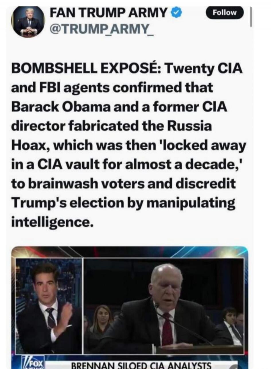 FAN TRUMP ARMY @TRUMP_ARMY_ BOMBSHELL EXPOSÉ: Twenty CIA and FBI agents confirmed that Barack Obama and a former CIA director fabricated the Russia Hoax, which was then 'locked away in a CIA vault for almost a decade,' to brainwash voters and discredit Trump's election by manipulating intelligence. FOX NEWS BRENNAN SILOED CIA ANALYSTS