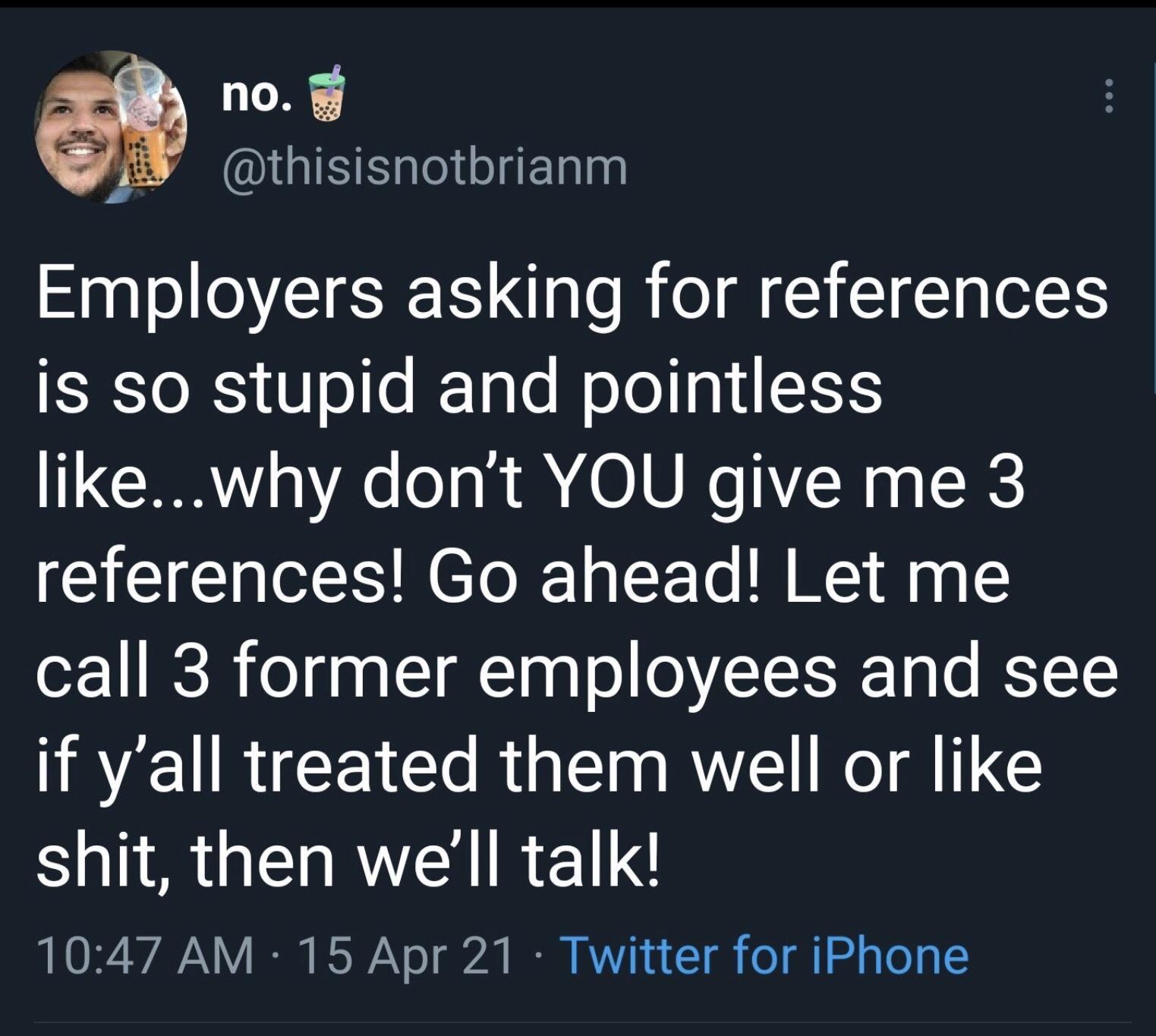 no thisisnotbrianm Employers asking for references is so stupid and pointless likewhy dont YOU give me 3 references Go ahead Let me call 3 former employees and see if yall treated them well or like Sl G RYEN IR LY 1047 AM 15 Apr 21 Twitter for iPhone