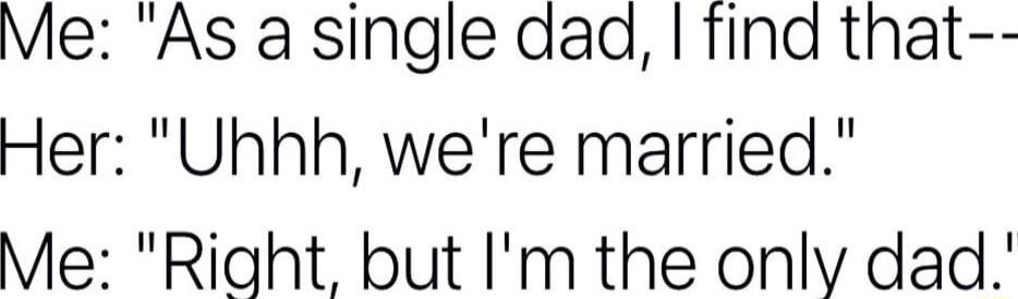 Me As a single dad find that Her Uhhh were married Me Right but Im the only dad