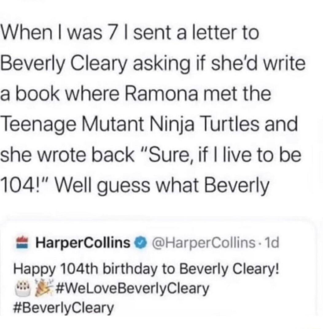 When was 7 sent a letter to Beverly Cleary asking if shed write a book where Ramona met the Teenage Mutant Ninja Turtles and she wrote back Sure if live to be 104 Well guess what Beverly HarperCollins HarperCollins 1d Happy 104th birthday to Beverly Cleary WeloveBeverlyCleary BeverlyCleary