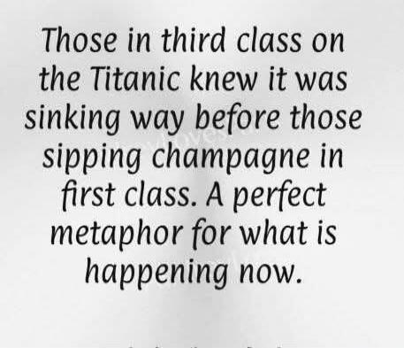 Those in third class on the Titanic knew it was sinking way before those sipping champagne in first class. A perfect metaphor for what is happening now.