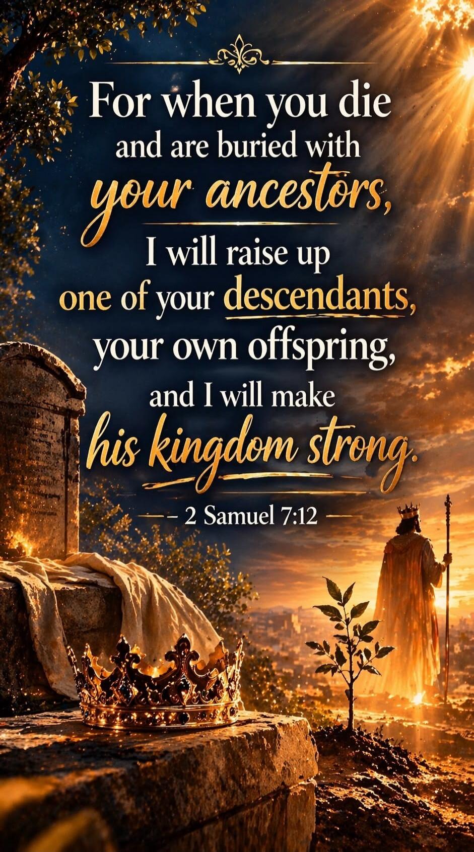 For when you die and are buried with your ancestors, I will raise up one of your descendants, your own offspring, and I will make his kingdom strong. — 2 Samuel 7:12