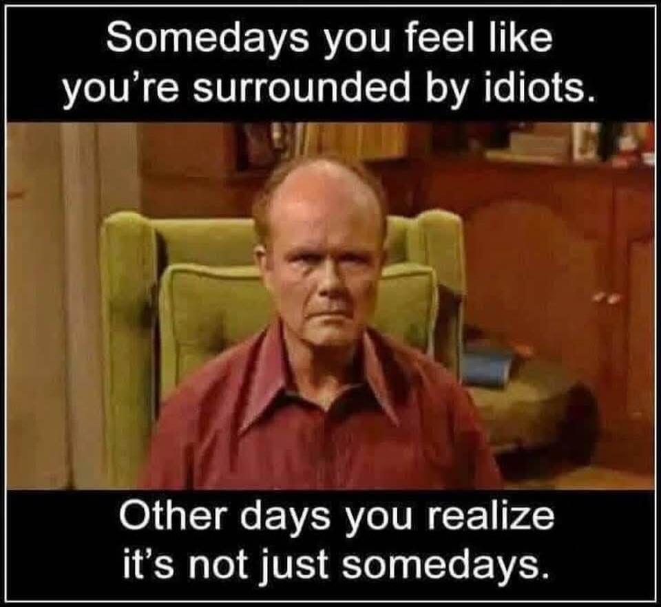 Somedays you feel like you're surrounded by idiots. Other days you realize it's not just somedays.