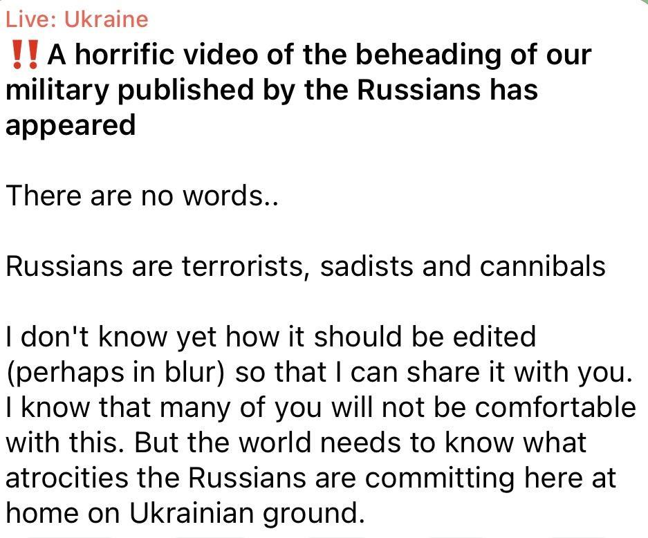 Live Ukraine 11 A horrific video of the beheading of our military published by the Russians has appeared There are no words Russians are terrorists sadists and cannibals dont know yet how it should be edited perhaps in blur so that can share it with you know that many of you will not be comfortable with this But the world needs to know what atrocities the Russians are committing here at home on Uk