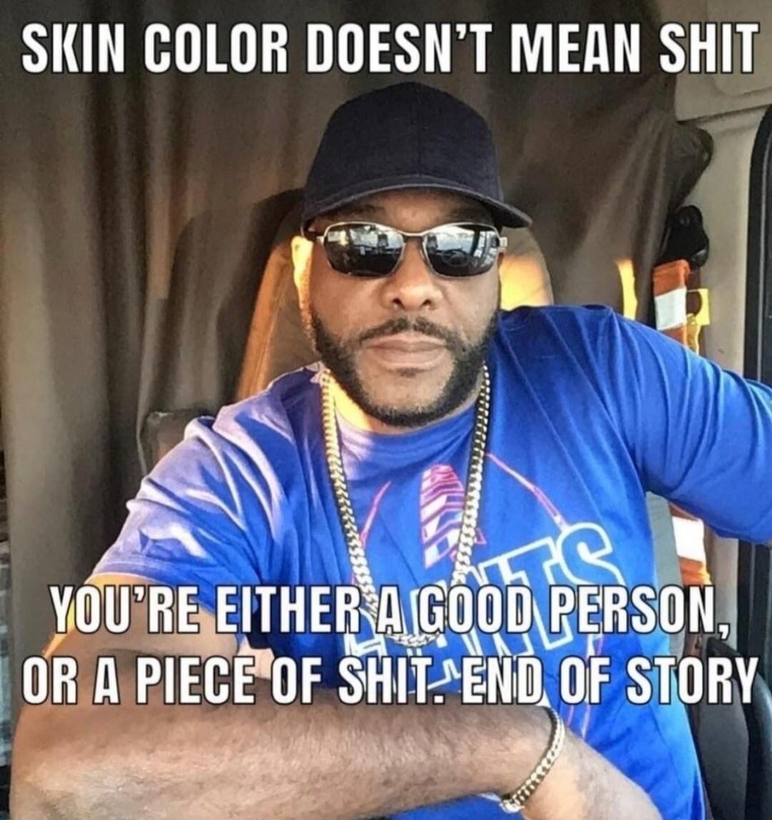 SKIN COLOR DOESN'T MEAN SHIT
YOU'RE EITHER A GOOD PERSON, OR A PIECE OF SHIT. END OF STORY